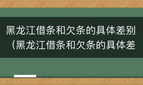 黑龙江借条和欠条的具体差别（黑龙江借条和欠条的具体差别在哪里）