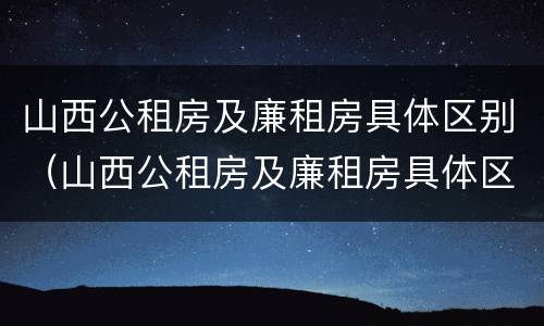 山西公租房及廉租房具体区别（山西公租房及廉租房具体区别在哪）