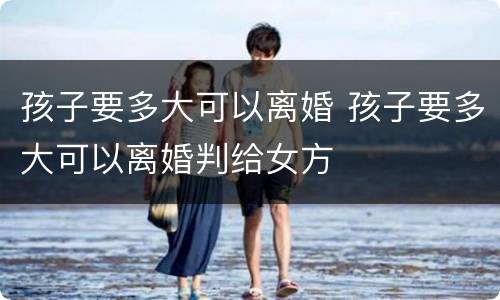 孩子要多大可以离婚 孩子要多大可以离婚判给女方