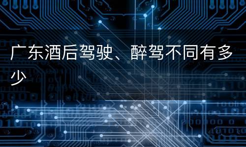 广东酒后驾驶、醉驾不同有多少