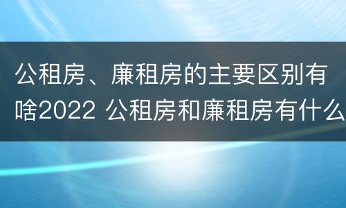 公租房、廉租房的主要区别有啥2022 公租房和廉租房有什么区别?2019年的