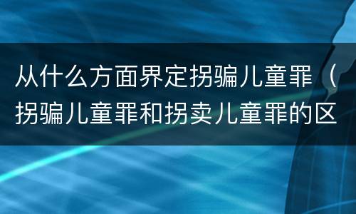 从什么方面界定拐骗儿童罪（拐骗儿童罪和拐卖儿童罪的区别）