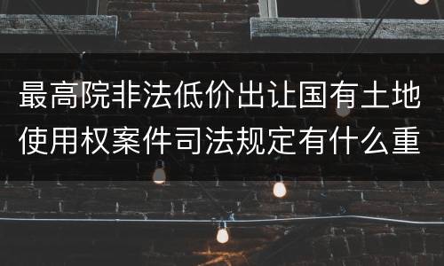 最高院非法低价出让国有土地使用权案件司法规定有什么重要内容