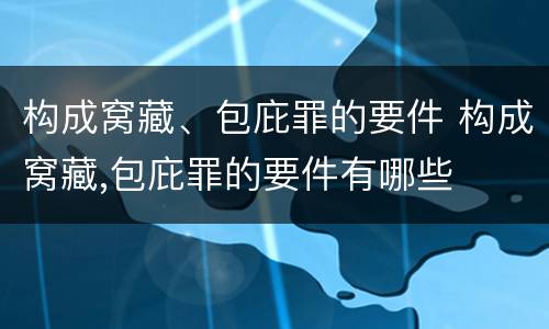 构成窝藏、包庇罪的要件 构成窝藏,包庇罪的要件有哪些
