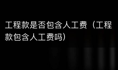 工程款是否包含人工费（工程款包含人工费吗）