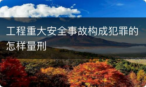 工程重大安全事故构成犯罪的怎样量刑