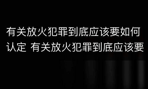 有关放火犯罪到底应该要如何认定 有关放火犯罪到底应该要如何认定呢