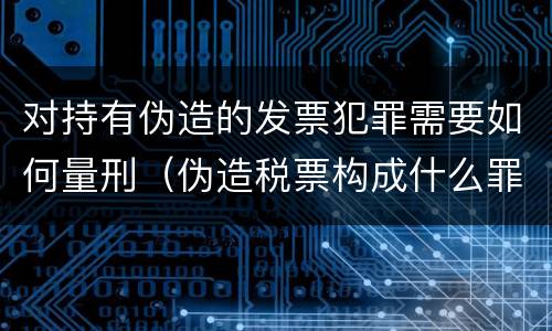 对持有伪造的发票犯罪需要如何量刑（伪造税票构成什么罪）