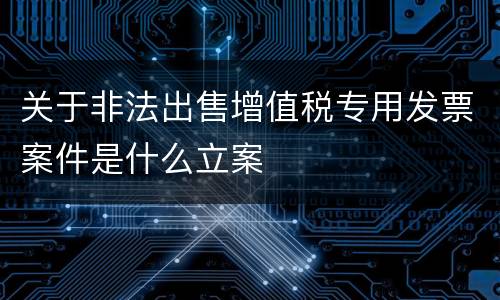 关于非法出售增值税专用发票案件是什么立案