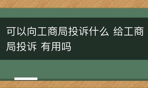 可以向工商局投诉什么 给工商局投诉 有用吗