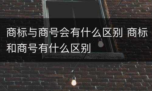 商标与商号会有什么区别 商标和商号有什么区别