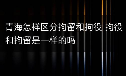 青海怎样区分拘留和拘役 拘役和拘留是一样的吗