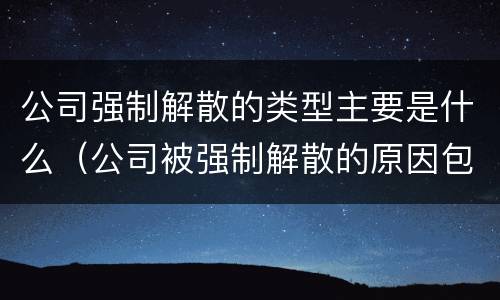 公司强制解散的类型主要是什么（公司被强制解散的原因包括）