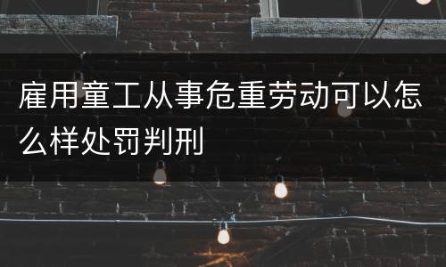 雇用童工从事危重劳动可以怎么样处罚判刑