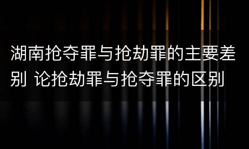 湖南抢夺罪与抢劫罪的主要差别 论抢劫罪与抢夺罪的区别