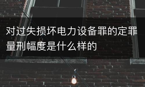 对过失损坏电力设备罪的定罪量刑幅度是什么样的