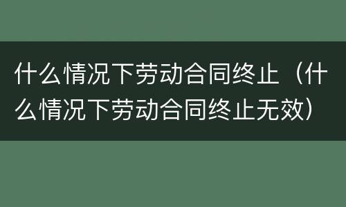 什么情况下劳动合同终止（什么情况下劳动合同终止无效）