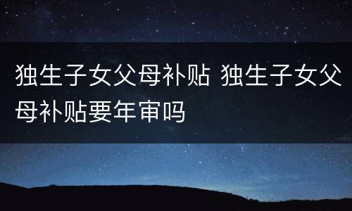 独生子女父母补贴 独生子女父母补贴要年审吗