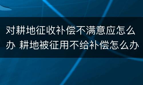 对耕地征收补偿不满意应怎么办 耕地被征用不给补偿怎么办