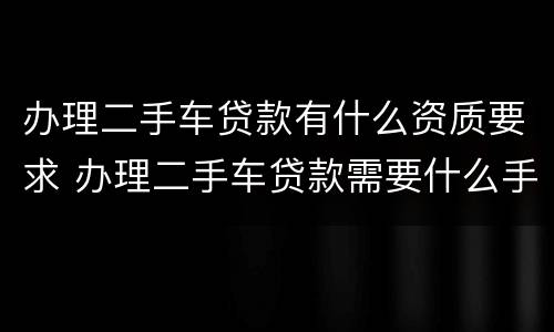 办理二手车贷款有什么资质要求 办理二手车贷款需要什么手续