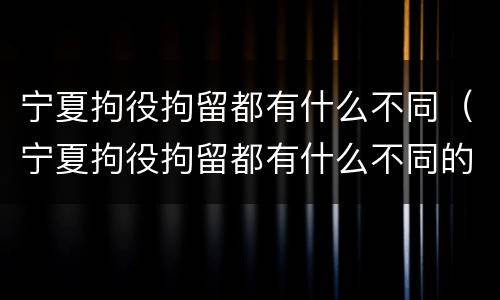 宁夏拘役拘留都有什么不同（宁夏拘役拘留都有什么不同的地方）