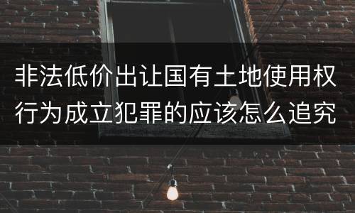 非法低价出让国有土地使用权行为成立犯罪的应该怎么追究法律责任