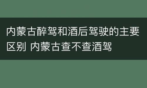 内蒙古醉驾和酒后驾驶的主要区别 内蒙古查不查酒驾
