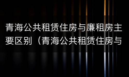 青海公共租赁住房与廉租房主要区别（青海公共租赁住房与廉租房主要区别在哪）