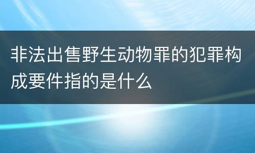 非法出售野生动物罪的犯罪构成要件指的是什么