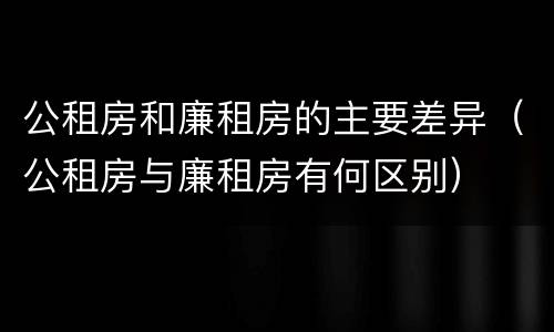 公租房和廉租房的主要差异（公租房与廉租房有何区别）