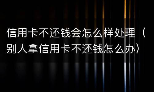 信用卡不还钱会怎么样处理（别人拿信用卡不还钱怎么办）