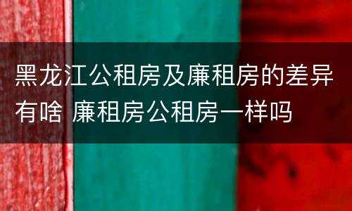 黑龙江公租房及廉租房的差异有啥 廉租房公租房一样吗