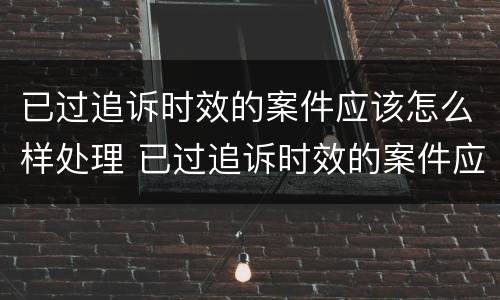 已过追诉时效的案件应该怎么样处理 已过追诉时效的案件应该怎么样处理呢