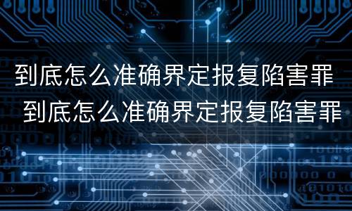 到底怎么准确界定报复陷害罪 到底怎么准确界定报复陷害罪行