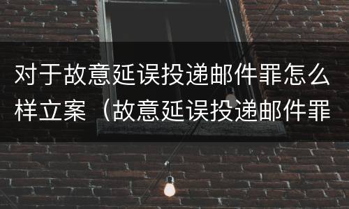 对于故意延误投递邮件罪怎么样立案（故意延误投递邮件罪案例）