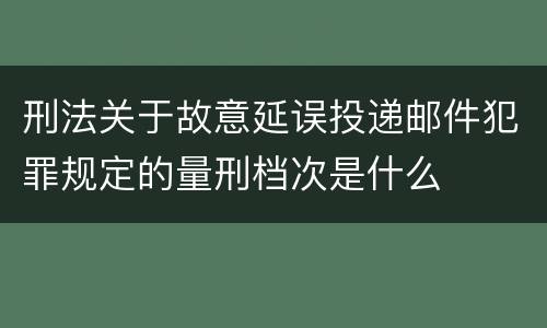 刑法关于故意延误投递邮件犯罪规定的量刑档次是什么