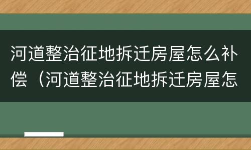 河道整治征地拆迁房屋怎么补偿（河道整治征地拆迁房屋怎么补偿的）