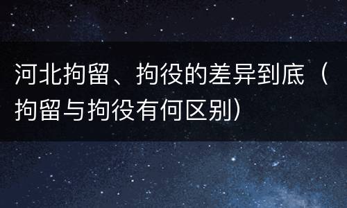 河北拘留、拘役的差异到底（拘留与拘役有何区别）
