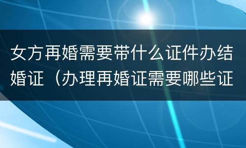 女方再婚需要带什么证件办结婚证（办理再婚证需要哪些证件）