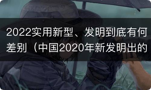 2022实用新型、发明到底有何差别（中国2020年新发明出的科技）