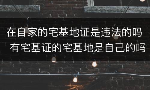 在自家的宅基地证是违法的吗 有宅基证的宅基地是自己的吗?