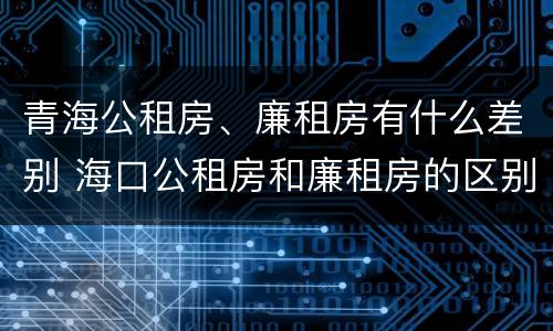青海公租房、廉租房有什么差别 海口公租房和廉租房的区别