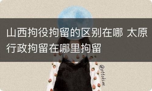 山西拘役拘留的区别在哪 太原行政拘留在哪里拘留