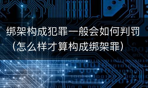 绑架构成犯罪一般会如何判罚（怎么样才算构成绑架罪）