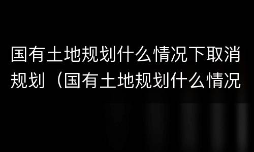 国有土地规划什么情况下取消规划（国有土地规划什么情况下取消规划许可）