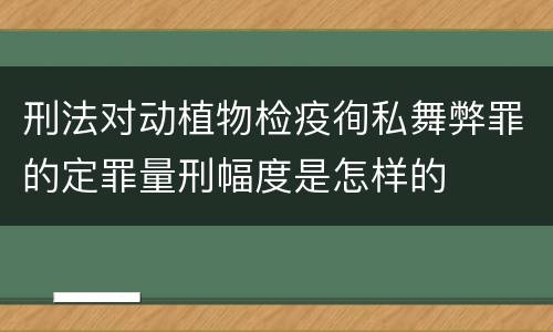 刑法对动植物检疫徇私舞弊罪的定罪量刑幅度是怎样的