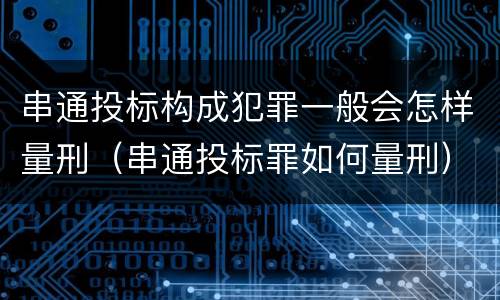 串通投标构成犯罪一般会怎样量刑（串通投标罪如何量刑）