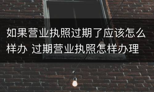 如果营业执照过期了应该怎么样办 过期营业执照怎样办理