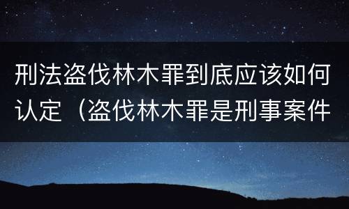 刑法盗伐林木罪到底应该如何认定（盗伐林木罪是刑事案件吗）