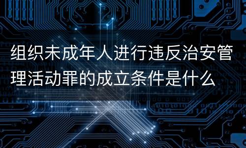 组织未成年人进行违反治安管理活动罪的成立条件是什么